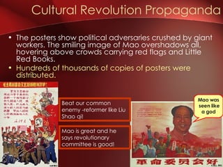 Cultural Revolution Propaganda Beat our common enemy -reformer like Liu Shao qi! Mao is great and he says revolutionary committee is good! Mao was  seen like a god The posters show political adversaries crushed by giant workers. The smiling image of Mao overshadows all, hovering above crowds carrying red flags and Little Red Books. Hundreds of thousands of copies of posters were distributed. 