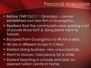 Before 1949 Oct.1 st  : Grandpa – Lawyer established own law firm in Guangzhou. Realized that the communists were gaining a lot of power since KMT & Jiang jieshe went to Taiwan. Escaped from Guangzhou to HK for a year. HK law is different to law in China Started doing business- very unsuccessfully. Went to Macau- had peace for a while. Started teaching in schools and later on, opened tuition centre in home. Personal Anecdote 