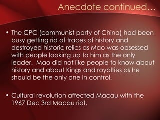 The CPC (communist party of China) had been busy getting rid of traces of history and destroyed historic relics as Mao was obsessed with people looking up to him as the only leader.  Mao did not like people to know about history and about Kings and royalties as he should be the only one in control. Cultural revolution affected Macau with the 1967 Dec 3rd Macau riot. Anecdote continued…  
