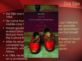 Dai Sijie was born in China in 1954.  He came from an educated middle-class family Maoist government sent him to a re-education camp in rural Sichuan from 1971 to 1974 during the Cultural Revolution.  After his return, he was able to complete high school and university, where he studied art history.  In 1984, he left China for France on a scholarship.  Dai Sijie  ‘ Ma’, Luo’s friend in “Balzac and Little Chinese Seamstress” portrays Dai himself. He still keeps in touch with two of his "re-education" colleagues.   