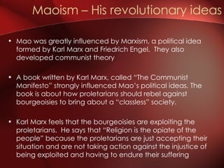 Mao was greatly influenced by Marxism, a political idea formed by Karl Marx and Friedrich Engel.  They also developed communist theory A book written by Karl Marx, called “The Communist Manifesto” strongly influenced Mao’s political ideas. The book is about how proletarians should rebel against bourgeoisies to bring about a “classless” society.  Karl Marx feels that the bourgeoisies are exploiting the proletarians.  He says that “Religion is the opiate of the people” because the proletarians are just accepting their situation and are not taking action against the injustice of being exploited and having to endure their suffering  Maoism – His revolutionary ideas 