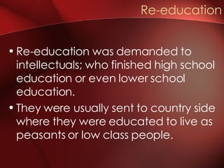 Re-education was demanded to intellectuals; who finished high school education or even lower school education. They were usually sent to country side where they were educated to live as peasants or low class people. Re-education 