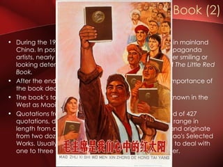 During the 1960s, the book was the most visible icon in mainland China. In posters and pictures created by CPC‘s propaganda artists, nearly every person, except Mao himself, either smiling or looking determined, was always seen with a copy of  The   Little Red Book. After the end of the Cultural Revolution in 1976 the importance of the book decreased considerably. The book’s topics mainly deal with Mao's ideology, known in the West as Maoism. Quotations from Chairman Mao Zedong is composed of 427 quotations, divided into 33 chapters. The quotations range in length from a sentence to a few short paragraphs, and originate from two dozen documents in the four volumes of Mao's Selected Works. Usually the quotations are arranged logically, to deal with one to three themes in the development of a chapter.  The Little Red Book (2) 
