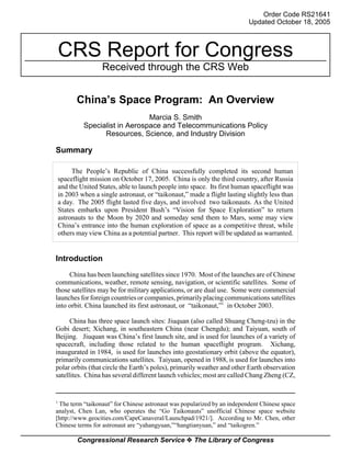 Order Code RS21641
                                                                            Updated October 18, 2005



    CRS Report for Congress
                    Received through the CRS Web


           China’s Space Program: An Overview
                                 Marcia S. Smith
             Specialist in Aerospace and Telecommunications Policy
                   Resources, Science, and Industry Division

Summary

         The People’s Republic of China successfully completed its second human
    spaceflight mission on October 17, 2005. China is only the third country, after Russia
    and the United States, able to launch people into space. Its first human spaceflight was
    in 2003 when a single astronaut, or “taikonaut,” made a flight lasting slightly less than
    a day. The 2005 flight lasted five days, and involved two taikonauts. As the United
    States embarks upon President Bush’s “Vision for Space Exploration” to return
    astronauts to the Moon by 2020 and someday send them to Mars, some may view
    China’s entrance into the human exploration of space as a competitive threat, while
    others may view China as a potential partner. This report will be updated as warranted.


Introduction
     China has been launching satellites since 1970. Most of the launches are of Chinese
communications, weather, remote sensing, navigation, or scientific satellites. Some of
those satellites may be for military applications, or are dual use. Some were commercial
launches for foreign countries or companies, primarily placing communications satellites
into orbit. China launched its first astronaut, or “taikonaut,”1 in October 2003.

      China has three space launch sites: Jiuquan (also called Shuang Cheng-tzu) in the
Gobi desert; Xichang, in southeastern China (near Chengdu); and Taiyuan, south of
Beijing. Jiuquan was China’s first launch site, and is used for launches of a variety of
spacecraft, including those related to the human spaceflight program. Xichang,
inaugurated in 1984, is used for launches into geostationary orbit (above the equator),
primarily communications satellites. Taiyuan, opened in 1988, is used for launches into
polar orbits (that circle the Earth’s poles), primarily weather and other Earth observation
satellites. China has several different launch vehicles; most are called Chang Zheng (CZ,


1
 The term “taikonaut” for Chinese astronaut was popularized by an independent Chinese space
analyst, Chen Lan, who operates the “Go Taikonauts” unofficial Chinese space website
[http://www.geocities.com/CapeCanaveral/Launchpad/1921/]. According to Mr. Chen, other
Chinese terms for astronaut are “yahangyuan,”“hangtianyuan,” and “taikogren.”

           Congressional Research Service ˜ The Library of Congress
 