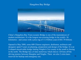 Hangzhou Bay Bridge China’s Hangzhou Bay Trans-oceanic Bridge is one of the masterpieces of modern architecture. It is the longest sea-crossing bridge in the world  -  36 kilometres - and comes with a price tag of 11.8 billion yuan (US$1.70 billion).  Opened in May 2008, some 600 Chinese engineers, draftsmen, architects and designers spent 9 years on planning, preparation and design of the bridge. It is an S-shaped stayed-cable bridge linking Ningbo's Cixi county in the south to Jiaxing in the north. The Bridge has a 6-lane motorway which shaves 120 kms off the driving journey between Shanghai and Ningbo. There  are also 2 extra lanes reserved for backup and emergency use.  
