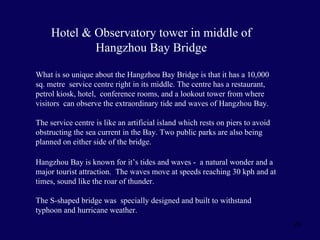 A Service Centre for visitors and tired drivers  What is so unique about the Hangzhou Bay Bridge is that it has a 10,000 sq. metre  service centre right in its middle. The centre has a restaurant, petrol kiosk, hotel,  conference rooms, and a lookout tower from where visitors  can observe the extraordinary tide and waves of Hangzhou Bay.  The service centre is like an artificial island which rests on piers to avoid obstructing the sea current in the Bay. Two public parks are also being planned on either side of the bridge.  Hangzhou Bay is known for it’s tides and waves -  a natural wonder and a major tourist attraction.  The waves move at speeds reaching 30 kph and at times, sound like the roar of thunder. The S-shaped bridge was  specially designed and built to withstand  typhoon and hurricane weather. Hotel & Observatory tower in middle of Hangzhou Bay Bridge 