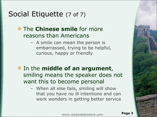 Social Etiquette  (7 of 7)  The  Chinese smile  for more reasons than Americans A smile can mean the person is embarrassed, trying to be helpful, curious, happy or friendly In the  middle of an argument , smiling means the speaker does not want this to become personal When all else fails, smiling will show that you have no ill intentions and can work wonders in getting better service www.readysetpresent.com Page  