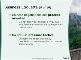 Business Etiquette  (9 of 10)  Chinese negotiations are  process oriented Do not lose your temper or you will lose face and irrevocably damage your relationship Do not use  pressure tactics  Chinese are adept and enjoy negotiations, so always leave room for some leeway www.readysetpresent.com Page  