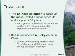 Trivia  (2 of 4) The  Chinese calendar  is based on the moon, called a lunar schedule, and a cycle is 60 years Each year is represented by an animal, so there are twelve animals that represent the twelve months Red is considered  a lucky color  in China At one time wedding dresses, New Year’s banners, clothing and lucky money envelopes were red www.readysetpresent.com Page  