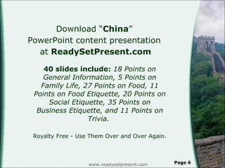 Download “ China ”  PowerPoint content presentation  at  ReadySetPresent.com 40 slides include:  18 Points on General Information, 5 Points on Family Life, 27 Points on Food, 11 Points on Food Etiquette, 20 Points on Social Etiquette, 35 Points on Business Etiquette, and 11 Points on Trivia.  Royalty Free - Use Them Over and Over Again. www.readysetpresent.com Page  