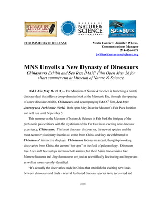 FOR IMMEDIATE RELEASE                                 Media Contact: Jennifer Whitus,
                                                            Communications Manager
                                                                        214-426-4629
                                                       jwhitus@natureandscience.org



MNS Unveils a New Dynasty of Dinosaurs
  Chinasaurs Exhibit and Sea Rex IMAX® Film Open May 26 for
       short summer run at Museum of Nature & Science


   DALLAS (May 26, 2011) – The Museum of Nature & Science is launching a double
dinosaur deal that offers a comprehensive look at the Mesozoic Era, through the opening
of a new dinosaur exhibit, Chinasaurs, and accompanying IMAX® film, Sea Rex:
Journey to a Prehistoric World. Both open May 26 at the Museum’s Fair Park location
and will run until September 5.
   This summer at the Museum of Nature & Science in Fair Park the intrigue of the
prehistoric past collides with the mysticism of the Far East in an exciting new dinosaur
experience, Chinasaurs. The latest dinosaur discoveries, the newest species and the
most-recent evolutionary theories all come from China, and they are celebrated in
Chinasaurs’ interactive displays. Chinasaurs focuses on recent, thought-provoking
discoveries from China, the current “hot spot” in the field of paleontology. Dinosaurs
like T.rex and Triceratops are household names, but their Asian dino-cousins like
Mamenchisaurus and Jingshanosaurus are just as scientifically fascinating and important,
as well as more recently-identified.
   “It’s actually the discoveries made in China that establish the exciting new links
between dinosaurs and birds – several feathered dinosaur species were recovered and


                                             cont.
 
