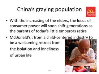 China’s graying population
• With the increasing of the elders, the locus of
  consumer power will soon shift generations as
  the parents of today’s little emperors retire
• McDonald’s : from a child-centered industry to
  be a welcoming retreat from
  the isolation and loneliness
  of urban life


                       LIBA                     12
 