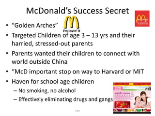 McDonald’s Success Secret
• “Golden Arches”
• Targeted Children of age 3 – 13 yrs and their
  harried, stressed-out parents
• Parents wanted their children to connect with
  world outside China
• “McD important stop on way to Harvard or MIT
• Haven for school age children
  – No smoking, no alcohol
  – Effectively eliminating drugs and gangs
                           LIBA                   6
 