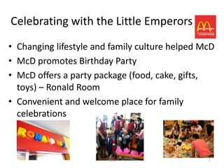 Celebrating with the Little Emperors
• Changing lifestyle and family culture helped McD
• McD promotes Birthday Party
• McD offers a party package (food, cake, gifts,
  toys) – Ronald Room
• Convenient and welcome place for family
  celebrations



                        LIBA                    7
 