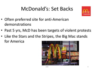 McDonald’s: Set Backs
• Often preferred site for anti-American
  demonstrations
• Past 5 yrs, McD has been targets of violent protests
• Like the Stars and the Stripes, the Big Mac stands
  for America




                          LIBA                     9
 
