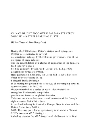 CHINA’S BRIGHT FOOD OVERSEAS M&A STRATEGY
2010-2012 – A STEEP LEARNING CURVE
Gillian Yeo and Wee Beng Geok
During the 2000 decade, China’s state-owned enterprises
(SOEs) were subjected to several
organisational reforms by the Chinese government. One of the
outcomes of these reforms
was the consolidation of a cluster of companies in the domestic
food industry under a
holding company, Bright Food (Group) Co., Ltd, a 100%
government-owned enterprise.
Headquartered in Shanghai, the Group had 19 subsidiaries of
which four were listed in the
Shanghai Stock Exchange.
In executing the government’s strategy of encouraging SOEs to
expand overseas, in 2010 the
Group embarked on a series of acquisition overseas to
strengthen its domestic competitive
position and increase its global footprint.
This case examines the contexts and outcomes of the Group’s
eight overseas M&A initiatives
in the food industry in Australia, Europe, New Zealand and the
United States from 2010 to
2012. The case provides an opportunity to examine a Chinese
SOE’s overseas M&A strategy,
including reasons for M&A targets and challenges in its first
 