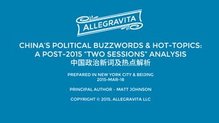 CHINA’S POLITICAL BUZZWORDS & HOT-TOPICS:
A POST-2015 “TWO SESSIONS” ANALYSIS
中国政治新词及热点解析
PREPARED IN NEW YORK CITY & BEIJING
2015-MAR-18
PRINCIPAL AUTHOR – MATT JOHNSON
COPYRIGHT © 2015, ALLEGRAVITA LLC
 