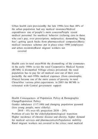Urban health care provisionBy the late 1990s less than 40% of
the urban population had any medical insuranceMedical
expenditures one of people’s main concernsPeople resent
medical personnel for unethical behavior (refusing care to those
who can’t pay; over prescription; malpractice; demanding ‘hong
bao’; getting quick backs from pharmaceutical companies)Basic
medical insurance schemes put in place since 1998 (employees
and urban residents)Rural migrant workers not
covered
Health care in rural areasWith the dismantling of the communes
in the early 1980s so too the rural Cooperative Medical System
(RCMS) is dismantled Village clinics privatized: the rural
population has to pay for all medical care out of their own
pocketBy the mid-1990s medical expenses (from catastrophic
illness) became one of the main causes of poverty in rural
ChinaAfter various pilot experiments in 2003 the RCMS is
reinstated with Central government support
Health Consequences of Population Policy & Demographic
ChangePopulation Policy
Gender imbalance (117:100) and changing population pyramid
(less young people, more elderly)
2010 – 8% over 65; projection 2030 – 20%
Problem of care for the elderlyEpidemiological transition
Higher incidence of chronic disease and obesity; higher demand
for medical services and pharmaceuticalsPopulation mobility
Rural migrant workers not covered in the cities; rural medical
 