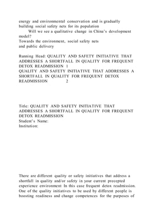 energy and environmental conservation and is gradually
building social safety nets for its population
Will we see a qualitative change in China’s development
model?
Towards the environment, social safety nets
and public delivery
Running Head: QUALITY AND SAFETY INITIATIVE THAT
ADDRESSES A SHORTFALL IN QUALITY FOR FREQUENT
DETOX READMISSION 1
QUALITY AND SAFETY INITIATIVE THAT ADDRESSES A
SHORTFALL IN QUALITY FOR FREQUENT DETOX
READMISSION 2
Title: QUALITY AND SAFETY INITIATIVE THAT
ADDRESSES A SHORTFALL IN QUALITY FOR FREQUENT
DETOX READMISSION
Student’s Name:
Institution:
There are different quality or safety initiatives that address a
shortfall in quality and/or safety in your current precepted
experience environment In this case frequent detox readmission.
One of the quality initiatives to be used by different people is
boosting readiness and change competences for the purposes of
 