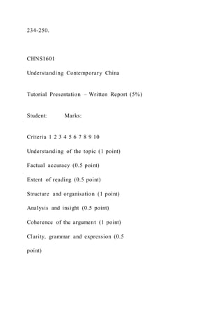 234-250.
CHNS1601
Understanding Contemporary China
Tutorial Presentation – Written Report (5%)
Student: Marks:
Criteria 1 2 3 4 5 6 7 8 9 10
Understanding of the topic (1 point)
Factual accuracy (0.5 point)
Extent of reading (0.5 point)
Structure and organisation (1 point)
Analysis and insight (0.5 point)
Coherence of the argument (1 point)
Clarity, grammar and expression (0.5
point)
 