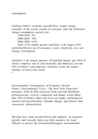 consumption
Fuelling China’s economic growthChina: largest energy
consumer in the world; second oil consumer after the USAnnual
energy consumption growth rate:
1980-1999: 4%
2000-2005: 10%
2006-2010: 6.6%
Goal: 4.3% annual growth rateChina is the largest CO2
emitterInefficient use of resources: water, electricity, oil, coal
Energy Consumption
Australia is the largest exporter of liquefied natural gas (30% of
China’s imports) and of coal (Australia and Indonesia provide
50% of China’s coal imports); Australia is also the largest
exporter of coal in the world
*
Environmental Consequences of Economic Growth
China’s Environmental Crisis - The New York Times#Air
pollution: (CO2 & SO2 emissions from coal and fuel)Water
pollution/water scarcity: (industrial and human waste) More
than 70% of China’s lakes and rivers are highly pollutedLand
erosion and desertification: (climate change, agricultural land
conversion, deforestation)
Develop first, clean up later?Given the emphasis on economic
growth, until recently there was little incentive for local
officials to protect the environmentStringent environmental
 