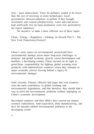 laws – poor enforcement: Fines for polluters tended to be lower
than the cost of investing in clean technologies Local
governments allowed industries to pollute if they brought
investment and created jobsElectricity, water and coal prices
kept artificially low (to keep production costs low, particular ly
for export industries)
No incentive to make a more efficient use of these inputs
China - Energy - Regulation - Choking on Growth Part V - The
New York Times#story3#story3
China’s early stance on environmental protectionCritics:
environmental damage poses major long-term challenges to
domestic and global economic growth, social development and
healthAs a developing country China insisted on its right to
growChina: responsibility for fighting global warming rests
primarily with industrialized countries (since they emerged as
major economic powers leaving behind a legacy of
environmental damage)
Until recently, Chinese officials had argue that rich countries
were the main contributors to global warming and
environmental degradation, and that therefore they should find a
way to solve the environmental problems without impinging on
China’s economic development
Developed countries and their MNCs have carried out natural
resource exploitation, land acquisition, dirty manufacturing, and
have for decades shifted environmental pollution to the
developing world
*
 