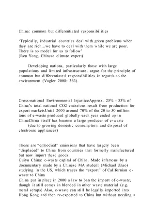 China: common but differentiated responsibilities
‘Typically, industrial countries deal with green problems when
they are rich…we have to deal with them while we are poor.
There is no model for us to follow’
(Ren Yong, Chinese climate expert)
Developing nations, particularly those with large
populations and limited infrastructure, argue for the principle of
common but differentiated responsibilities in regards to the
environment (Vogler 2008: 363).
Cross-national Environmental InjusticeApprox. 25% - 33% of
China’s total national CO2 emissions result from production for
export marketsUntil 2000 around 70% of the 20 to 50 million
tons of e-waste produced globally each year ended up in
ChinaChina itself has become a large producer of e-waste
(due to growing domestic consumption and disposal of
electronic appliances)
These are “embodied” emissions that have largely been
“displaced” to China from countries that formerly manufactured
but now import these goods.
Guiyu China: e-waste capital of China. Made infamous by a
documentary made by a Chinese MA student (Michael Zhao)
studying in the US, which traces the “export” of Californian e-
waste to China
China put in place in 2000 a law to ban the import of e-waste,
though it still comes in blended in other waste material (e.g.
metal scraps) Also, e-waste can still be legally imported into
Hong Kong and then re-exported to China but without needing a
 