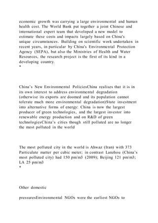 economic growth was carrying a large environmental and human
health cost. The World Bank put together a joint Chinese and
international expert team that developed a new model to
estimate these costs and impacts largely based on China's
unique circumstances. Building on scientific work undertaken in
recent years, in particular by China's Environmental Protection
Agency (SEPA), but also the Ministries of Health and Water
Resources, the research project is the first of its kind in a
developing country.
*
China’s New Environmental PoliciesChina realises that it is in
its own interest to address environmental degradation
(otherwise its exports are doomed and its population cannot
tolerate much more environmental degradation)State investment
into alternative forms of energy: China is now the largest
producer of green technologies, and the largest investor into
renewable energy production and on R&D of green
technologiesChina’s cities though still polluted are no longer
the most polluted in the world
The most polluted city in the world is Ahwaz (Iran) with 373
Particulate matter per cubic meter; in contrast Lanzhou (China’s
most polluted city) had 150 pm/m3 (2009); Beijing 121 pm/m3;
LA 25 pm/m3
*
Other domestic
pressuresEnvironmental NGOs were the earliest NGOs to
 