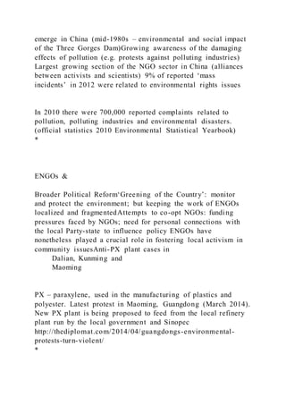 emerge in China (mid-1980s – environmental and social impact
of the Three Gorges Dam)Growing awareness of the damaging
effects of pollution (e.g. protests against polluting industries)
Largest growing section of the NGO sector in China (alliances
between activists and scientists) 9% of reported ‘mass
incidents’ in 2012 were related to environmental rights issues
In 2010 there were 700,000 reported complaints related to
pollution, polluting industries and environmental disasters.
(official statistics 2010 Environmental Statistical Yearbook)
*
ENGOs &
Broader Political Reform‘Greening of the Country’: monitor
and protect the environment; but keeping the work of ENGOs
localized and fragmentedAttempts to co-opt NGOs: funding
pressures faced by NGOs; need for personal connections with
the local Party-state to influence policy ENGOs have
nonetheless played a crucial role in fostering local activism in
community issuesAnti-PX plant cases in
Dalian, Kunming and
Maoming
PX – paraxylene, used in the manufacturing of plastics and
polyester. Latest protest in Maoming, Guangdong (March 2014).
New PX plant is being proposed to feed from the local refinery
plant run by the local government and Sinopec
http://thediplomat.com/2014/04/guangdongs-environmental-
protests-turn-violent/
*
 