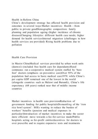 Health in Reform China
China’s development strategy has affected health provision and
outcomes in several ways:Market incentives: Health - from
public to private goodDemographic composition: family
planning and population ageing (higher incidence of chronic
disease)Changing lifestyles: different health care needs; higher
demand for health servicesInternal migration (challenges to how
health services are provided) Rising health problems due to
pollution
Health Care Provision
in Maoist ChinaMedical services provided by urban work units
(danwei) (included free health care for dependants)Rural
communes ran a cooperative medical system staffed by ‘bare
foot’ doctors (emphasis on preventive care)Over 95% of the
population had access to basic medical care1979: while China’s
per capita GDP remained one of the lowest in the world
(alongside countries such as Malawi and Burundi), China’s life
expectancy (68 years) ranked near that of middle income
countries
Market incentives in health care provisionReduction of
government funding for public hospitalsDismantling of the ‘iron
rice bowl system’: SOEs wanting to reduce the burden of
workers’ benefits (pension and medical expenses in
particular)Introduction of market incentives to make the sector
more efficient: move towards a fee-for-service modelPublic
hospitals acting as for-profit entitiesIncentives for doctors to
over prescribe and to require expensive tests and treatments
 