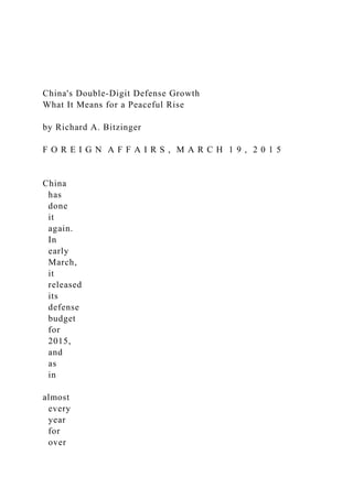 China's Double-Digit Defense Growth
What It Means for a Peaceful Rise
by Richard A. Bitzinger
F O R E I G N A F F A I R S , M A R C H 1 9 , 2 0 1 5
China
has
done
it
again.
In
early
March,
it
released
its
defense
budget
for
2015,
and
as
in
almost
every
year
for
over
 