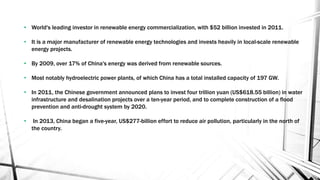 • World's leading investor in renewable energy commercialization, with $52 billion invested in 2011.
• It is a major manufacturer of renewable energy technologies and invests heavily in local-scale renewable
energy projects.
• By 2009, over 17% of China's energy was derived from renewable sources.
• Most notably hydroelectric power plants, of which China has a total installed capacity of 197 GW.
• In 2011, the Chinese government announced plans to invest four trillion yuan (US$618.55 billion) in water
infrastructure and desalination projects over a ten-year period, and to complete construction of a flood
prevention and anti-drought system by 2020.
• In 2013, China began a five-year, US$277-billion effort to reduce air pollution, particularly in the north of
the country.
 