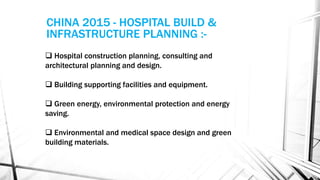  Hospital construction planning, consulting and
architectural planning and design.
 Building supporting facilities and equipment.
 Green energy, environmental protection and energy
saving.
 Environmental and medical space design and green
building materials.
CHINA 2015 - HOSPITAL BUILD &
INFRASTRUCTURE PLANNING :-
 