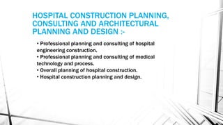 • Professional planning and consulting of hospital
engineering construction.
• Professional planning and consulting of medical
technology and process.
• Overall planning of hospital construction.
• Hospital construction planning and design.
HOSPITAL CONSTRUCTION PLANNING,
CONSULTING AND ARCHITECTURAL
PLANNING AND DESIGN :-
 