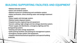 • Medical elevator system.
• Doors and windows system.
• Medical central air conditioning and ventilation system.
• Water purification, direct drinking water and sewage treatment
system.
• Water supply and drainage system.
• Medical waste disposal system.
• Hospital laundry engineering and equipment.
• Generic cabling, high-voltage and low-voltage electricity system.
• Power supply and distribution, emergency lighting and fire
extinguishing system.
• Heating and solar energy equipment.
• Solid parking facilities and parking lot management system.
• Emergency escape system and equipment.
• Hospital electromechanical equipment and special building
materials.
BUILDING SUPPORTING FACILITIES AND EQUIPMENT
 