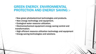 • New green photoelectrical technologies and products.
• New energy technology and equipment.
• Ecological water resource utilization.
• Electromechanical equipment energy saving control and
transformation.
• High efficient resource utilization technology and equipment
• Energy-saving technologies and solutions.
GREEN ENERGY, ENVIRONMENTAL
PROTECTION AND ENERGY SAVING :-
 