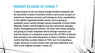 A pilot project to set up wholly foreign-funded hospitals will
be launched in seven mainland cities or provinces as part of
reforms to improve services and introduce more competition
in the tightly regulated health sector. that is going to
establish seven wholly foreign owned hospitals in three cities
(Beijing, Tianjin and Shanghai) and four provinces (Jiangsu,
Fujian, Guangdong and Hainan). On their face these projects
are going to create hospitals where foreign investors can
hold all shares in a hospital, more than the 70-76% of shares
that investors can hold elsewhere in China (I believe a Caixin
article had this number listed at 70%, but I’m including a
range, because in some areas that cap was extended, and
76% is the highest number I know of).
RECENT PLANES OF CHINA ?
 