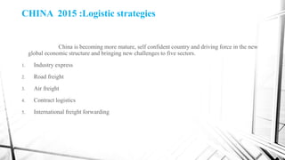 CHINA 2015 :Logistic strategies
China is becoming more mature, self confident country and driving force in the new
global economic structure and bringing new challenges to five sectors.
1. Industry express
2. Road freight
3. Air freight
4. Contract logistics
5. International freight forwarding
 