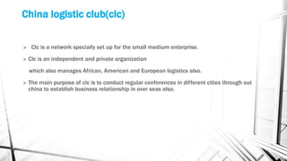China logistic club(clc)
 Clc is a network specially set up for the small medium enterprise.
 Clc is an independent and private organization
which also manages African, American and European logistics also.
 The main purpose of clc is to conduct regular conferences in different cities through out
china to establish business relationship in over seas also.
 