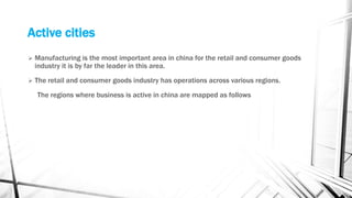 Active cities
 Manufacturing is the most important area in china for the retail and consumer goods
industry it is by far the leader in this area.
 The retail and consumer goods industry has operations across various regions.
The regions where business is active in china are mapped as follows
 