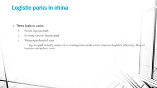 Logistic parks in china
 Three logistic parks
1. Pu tuo logistics park
2. Pu dong Air port logistic park
3. Waigaoqiao bonded zone
logistic park actually means, it is a management node which improves logistics efficiency ,flow of
business and reduce costs.
 