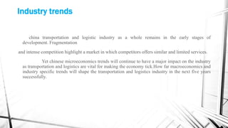 Industry trends
china transportation and logistic industry as a whole remains in the early stages of
development. Fragmentation
and intense competition highlight a market in which competitors offers similar and limited services.
Yet chinese microeconomics trends will continue to have a major impact on the industry
as transportation and logistics are vital for making the economy tick.How far macroeconomics and
industry specific trends will shape the transportation and logistics industry in the next five years
successfully.
 