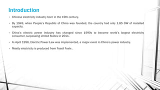 Introduction
• Chinese electricity industry born in the 19th century.
• By 1949, when People’s Republic of China was founded, the country had only 1.85 GW of installed
capacity.
• China’s electric power industry has changed since 1990s to become world’s largest electricity
consumer, surpassing United States in 2011.
• In April 1996, Electric Power Law was implemented, a major event in China’s power industry.
• Mostly electricity is produced from Fossil Fuels .
 