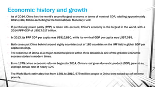 • The rapid rise of China as a major economic power within three decades is one of the greatest economic
success stories in modern times.
• From 1979 (when economic reforms began) to 2014, China’s real gross domestic product (GDP) grew at an
average annual rate of nearly 10%
• The World Bank estimates that from 1981 to 2010, 679 million people in China were raised out of extreme
poverty.
Economic history and growth
• As of 2014, China has the world's second-largest economy in terms of nominal GDP, totalling approximately
US$10.380 trillion according to the International Monetary Fund
• If purchasing power parity (PPP) is taken into account, China's economy is the largest in the world, with a
2014 PPP GDP of US$17.617 trillion.
• In 2013, its PPP GDP per capita was US$12,880, while its nominal GDP per capita was US$7,589.
• Both cases put China behind around eighty countries (out of 183 countries on the IMF list) in global GDP per
capita rankings.
 