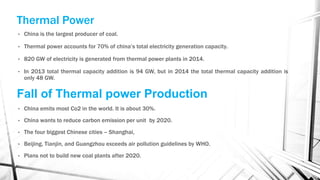 Thermal Power
• China is the largest producer of coal.
• Thermal power accounts for 70% of china’s total electricity generation capacity.
• 820 GW of electricity is generated from thermal power plants in 2014.
• In 2013 total thermal capacity addition is 94 GW, but in 2014 the total thermal capacity addition is
only 48 GW.
Fall of Thermal power Production
• China emits most Co2 in the world. It is about 30%.
• China wants to reduce carbon emission per unit by 2020.
• The four biggest Chinese cities – Shanghai,
• Beijing, Tianjin, and Guangzhou exceeds air pollution guidelines by WHO.
• Plans not to build new coal plants after 2020.
 