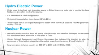 Hydro Electric Power
• Hydro power is the least cost generation source in China. It serves a major role in meeting the base
load power generation needs of the country.
• It is a renewable & clean energy source.
• Hydroelectric capacity has grown by over 12% in 2014.
• Three Gorges Dam is the largest Hydel power station which include 26 separate 700 MW generators,
totaling 18.2 GW.
Nuclear Power
• Due to increasing concerns about air quality, climate change and fossil fuel shortages, nuclear power
has been looked as an alternative to coal power in China.
• China's National Development and Reform Commission has indicated the intention to raise the
percentage of China's electricity produced by nuclear power from the current 2% to 6% by 2020.
• Long-term plans for future capacity are 200 GW by 2030 and 400 GW by 2050.
 