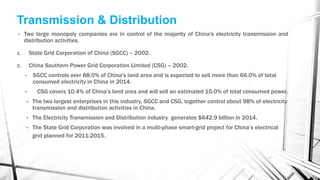 Transmission & Distribution
• Two large monopoly companies are in control of the majority of China's electricity transmission and
distribution activities.
1. State Grid Corporation of China (SGCC) – 2002.
2. China Southern Power Grid Corporation Limited (CSG) – 2002.
• SGCC controls over 88.0% of China's land area and is expected to sell more than 66.0% of total
consumed electricity in China in 2014.
• CSG covers 10.4% of China's land area and will sell an estimated 15.0% of total consumed power.
• The two largest enterprises in this industry, SGCC and CSG, together control about 98% of electricity
transmission and distribution activities in China.
• The Electricity Transmission and Distribution industry generates $642.9 billion in 2014.
• The State Grid Corporation was involved in a multi-phase smart-grid project for China’s electrical
grid planned for 2011-2015.
 