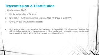Transmission & Distribution
• Key facts about SGCC
1. It is the largest utility in the world.
2. Over 655,131 Km transmission line (AC up to 1000 KV, DC up to ± 800 KV).
3. Over 2,391,620 MVA substation capacity.
• High voltage (HV, under 300 kilovolts), extra-high voltage (EHV, 300 kilovolts to 765 kilovolts),
and ultra-high voltage (UHV, 765 kilovolts and up) lines are being installed currently, with at least
one 1,000-kilovolt UHV AC or DC line installed annually until 2015.
 