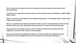 • China’s rapid economic growth has led to a substantial increase in bilateral commercial ties with
• the United States.
• According to U.S. trade data, total trade between the two countries grew from $5 billion in 1980 to $592
billion in 2014.
• China is currently the United States’ second-largest trading partner, its third-largest export market, and its
largest source of imports.
• Many U.S .companies have extensive operations in China in order to sell their products in the booming
Chinese market and to take advantage of lower-cost labour for export-oriented manufacturing.
• These operations have helped some U.S. firms to remain internationally competitive and have
• supplied U.S. consumers with a variety of low-cost goods.
• Treasury securities (which totalled $1.22 trillion as of February 2015) have enabled the federal
• government to fund its budget deficits, which help keep U.S. interest rates relatively low.
 