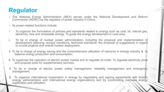 Regulator
• The National Energy Administration (NEA) serves under the National Development and Reform
Commission (NDRC) as the regulator of power industry in China.
• Its power-related functions include:
1. To organize the formulation of policies and standards related to energy such as coal, oil, natural gas,
electricity, new and renewable energy. To guide the energy development in rural area.
2. To be in charge of nuclear power administration, including the proposal and implementation of
development planning, access conditions, technical standards; the proposal of suggestions in regard
to crucial projects and overall nuclear deployment.
3. To be in charge of energy saving and the comprehensive utilization of resource in energy industry & to
balance energy production and consumption.
4. To supervise the operation of electric power market and to regulate its order. To regulate electricity price
and propose price for supplementary services.
5. To be in charge of electric power safety management, reliability management and emergency
management.
6. To organize international cooperation in energy by negotiating and signing agreements with foreign
energy administration and international energy organizations and by coordinating overseas energy
exploration and utilization.
 